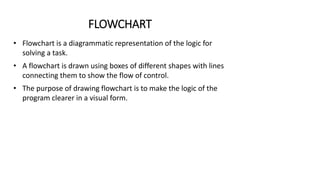 FLOWCHART
• Flowchart is a diagrammatic representation of the logic for
solving a task.
• A flowchart is drawn using boxes of different shapes with lines
connecting them to show the flow of control.
• The purpose of drawing flowchart is to make the logic of the
program clearer in a visual form.
 