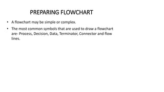 PREPARING FLOWCHART
• A flowchart may be simple or complex.
• The most common symbols that are used to draw a flowchart
are- Process, Decision, Data, Terminator, Connector and flow
lines.
 