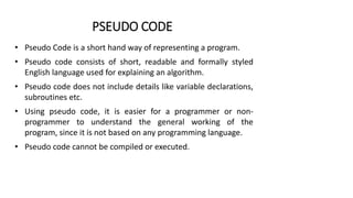 PSEUDO CODE
• Pseudo Code is a short hand way of representing a program.
• Pseudo code consists of short, readable and formally styled
English language used for explaining an algorithm.
• Pseudo code does not include details like variable declarations,
subroutines etc.
• Using pseudo code, it is easier for a programmer or non-
programmer to understand the general working of the
program, since it is not based on any programming language.
• Pseudo code cannot be compiled or executed.
 