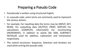 Preparing a Pseudo Code
• Pseudocode is written using structured English.
• In a pseudo code, some terms are commonly used to represent
the various actions.
• For example, For inputting data the terms may be (INPUT, GET,
READ), For outputting data (OUTPUT, PRINT, DISPLAY) For
calculations (COMPUTE, CALCULATE) For incrementing
(INCREMENT), in addition to words like ADD, SUBTRACT,
INITIALIZE used for addition, subtraction and initialization
respectively.
• The control structures- Sequence, Selection and iteration are
used while writing the pseudo code.
 