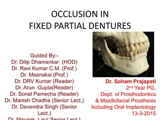 OCCLUSION IN
FIXED PARTIAL DENTURES
Guided By:-
Dr. Dilip Dhamankar (HOD)
Dr. Ravi Kumar C.M. (Prof.)
Dr. Meenaksi (Prof.)
Dr. DRV Kumar (Reader)
Dr. Arun Gupta(Reader)
Dr. Sonal Pamecha (Reader)
Dr. Manish Chadha (Senior Lect.)
Dr. Devendra Singh (Senior
Lect.)
Dr. Soham Prajapati
2nd Year PG,
Dept. of Prosthodontics
& Maxillofacial Prosthesis
Including Oral Implantology
13-3-2015
 