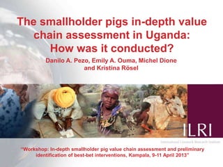 The smallholder pigs in-depth value
chain assessment in Uganda:
How was it conducted?
“Workshop: In-depth smallholder pig value chain assessment and preliminary
identification of best-bet interventions, Kampala, 9-11 April 2013”
Danilo A. Pezo, Emily A. Ouma, Michel Dione
and Kristina Rösel
 