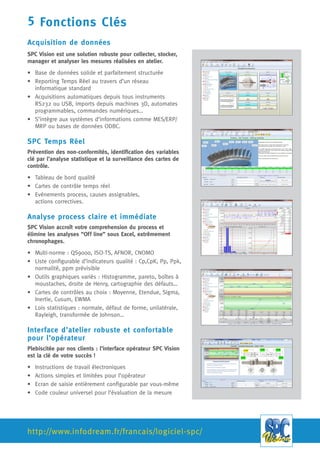 Infodream
725 bd Robert Barrier
73100 Aix les Bains
http://infodreamgroup.fr/
4 fonctions clés
1. Acquisition de données
SPC Vision est une solution robuste pour collecter, stocker, manager et analyser les mesures réalisées en atelier.
 Base de données solide et parfaitement structurée
 Reporting Temps Réel au travers d’un réseau informatique standard
 Acquisitions automatiques depuis tous instruments RS232 ou USB, imports depuis machines 3D, automates
programmables, commandes numériques…
 S’intègre aux systèmes d’informations comme MES/ERP/MRP ou bases de données ODBC
2. SPC Temps Réel
Prévention des non-conformités, identification des variables clés par l’analyse statistique et la surveillance des
cartes de contrôle. (Tableau de bord qualité, Cartes de contrôle temps réel, Evènements process, causes
assignables, actions correctives.)
3. Analyse process claire et immédiate
SPC Vision accroît votre compréhension du process et élimine les analyses “Off line” sous Excel.
 Multi-normes : QS9000, ISO-TS, AFNOR, CNOMO
 Liste configurable d’indicateurs qualité : Cp,CpK, Pp, Ppk, normalité, ppm prévisible
 Outils graphiques variés : Histogramme, pareto, boîtes à moustaches, droite de Henry, cartographie des défauts…
 Cartes de contrôles au choix : Moyenne, Etendue, Sigma, Inertie, Cusum, EWMA
 Lois statistiques : normale, défaut de forme, unilatérale, Rayleigh, transformée de Johnson…
4. Interface d’atelier robuste et confortable pour l’opérateur
Plébiscitée par nos clients : l’interface opérateur SPC Vision est la clé de votre succès !
 Actions simples et limitées pour l’opérateur
 Ecran de saisie entièrement configurable
 