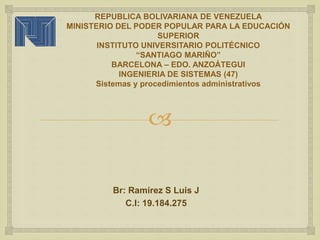 
REPUBLICA BOLIVARIANA DE VENEZUELA
MINISTERIO DEL PODER POPULAR PARA LA EDUCACIÓN
SUPERIOR
INSTITUTO UNIVERSITARIO POLITÉCNICO
“SANTIAGO MARIÑO”
BARCELONA – EDO. ANZOÁTEGUI
INGENIERIA DE SISTEMAS (47)
Sistemas y procedimientos administrativos
Br: Ramírez S Luis J
C.I: 19.184.275
 