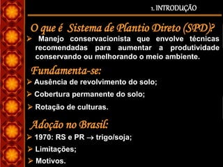  Manejo conservacionista que envolve técnicas
recomendadas para aumentar a produtividade
conservando ou melhorando o meio ambiente.
 1970: RS e PR  trigo/soja;
1. INTRODUÇÃO
O que é Sistema de Plantio Direto (SPD)?
Fundamenta-se:
 Ausência de revolvimento do solo;
 Cobertura permanente do solo;
 Rotação de culturas.
Adoção no Brasil:
 Motivos.
 Limitações;
 