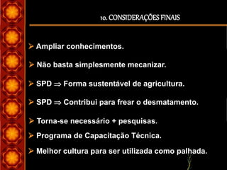 10. CONSIDERAÇÕESFINAIS
 Ampliar conhecimentos.
 Não basta simplesmente mecanizar.
 SPD  Forma sustentável de agricultura.
 SPD  Contribui para frear o desmatamento.
 Torna-se necessário + pesquisas.
 Melhor cultura para ser utilizada como palhada.
 Programa de Capacitação Técnica.
 