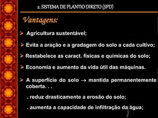 2. SISTEMADE PLANTIODIRETO(SPD)
Vantagens:
 Agricultura sustentável;
 Evita a aração e a gradagem do solo a cada cultivo;
 Restabelece as caract. físicas e químicas do solo;
 Economia e aumento da vida útil das máquinas.
. reduz drasticamente a erosão do solo;
 A superfície do solo  mantida permanentemente
coberta. . .
. aumenta a capacidade de infiltração da água;
 