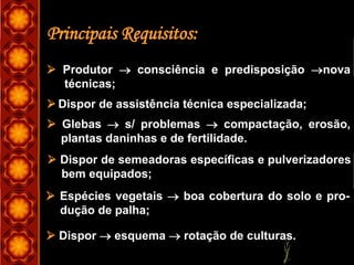Principais Requisitos:
 Produtor  consciência e predisposição nova
técnicas;
 Dispor de assistência técnica especializada;
 Glebas  s/ problemas  compactação, erosão,
plantas daninhas e de fertilidade.
 Dispor de semeadoras específicas e pulverizadores
bem equipados;
 Espécies vegetais  boa cobertura do solo e pro-
dução de palha;
 Dispor  esquema  rotação de culturas.
 