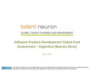 Software Product Development Talent Pool
Assessment – Argentina (Buenos Aires)
March 2013
This report is solely for the use of Talent Neuron clients and Talent Neuron Subscribers. No part of it may be circulated, quoted, or
reproduced for distribution outside the client organization without prior written approval from Talent Neuron.
 