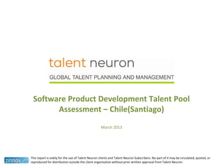 Software Product Development Talent Pool
Assessment – Chile(Santiago)
March 2013
This report is solely for the use of Talent Neuron clients and Talent Neuron Subscribers. No part of it may be circulated, quoted, or
reproduced for distribution outside the client organization without prior written approval from Talent Neuron.
 