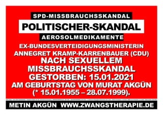 SPD-MISSBRAUCHSSKANDAL
POLITISCHER-SKANDAL
AEROSOLMEDIKAMENTE
EX-BUNDESVERTEIDIGUNGSMINISTERIN
EX-BUNDESVERTEIDIGUNGSMINISTERIN
ANNEGRET KRAMP-KARRENBAUER (CDU)
ANNEGRET KRAMP-KARRENBAUER (CDU)
NACH SEXUELLEM
NACH SEXUELLEM
MISSBRAUCHSSKANDAL
MISSBRAUCHSSKANDAL
GESTORBEN:
GESTORBEN: 15.01.2021
15.01.2021
AM GEBURTSTAG VON MURAT AKGÜN
AM GEBURTSTAG VON MURAT AKGÜN
(* 15.01.1955 – 28.07.1999).
(* 15.01.1955 – 28.07.1999).
Metin Akgün * 20.03.1982/ Halle/Westfalen Potsdamer Straße 134–136, 10783 Berlin-Schöneberg ZWANGSTHERAPIE (ZT): 1987–2023 JANUARKONFERENZ: 20.01.2012 5. Türkischer Krieg gegen Deutschland: 09.11.2016 COVID-19 Pandemie: 11.03.2019 SARS-CoV-2 Pandemie: 31.12.2019 Plakat erstellt: 29.08.2023
METIN AKGÜN WWW.ZWANGSTHERAPIE.DE
METIN AKGÜN WWW.ZWANGSTHERAPIE.DE
 