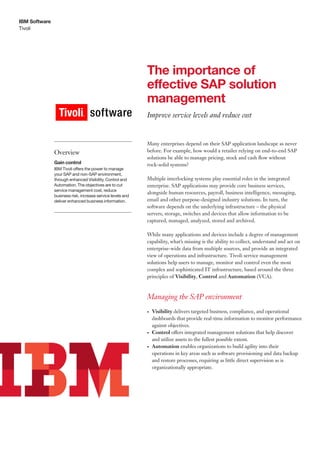 IBM Software
Tivoli




                                                            The importance of
                                                            effective SAP solution
                                                            management
                                                            Improve service levels and reduce cost


                                                            Many enterprises depend on their SAP application landscape as never
               Overview                                     before. For example, how would a retailer relying on end-to-end SAP
                                                            solutions be able to manage pricing, stock and cash flow without
               Gain control                                 rock-solid systems?
               IBM Tivoli offers the power to manage
               your SAP and non-SAP environment,
               through enhanced Visibility, Control and     Multiple interlocking systems play essential roles in the integrated
               Automation. The objectives are to cut        enterprise. SAP applications may provide core business services,
               service management cost, reduce
                                                            alongside human resources, payroll, business intelligence, messaging,
               business risk, increase service levels and
               deliver enhanced business information.       email and other purpose-designed industry solutions. In turn, the
                                                            software depends on the underlying infrastructure – the physical
                                                            servers, storage, switches and devices that allow information to be
                                                            captured, managed, analyzed, stored and archived.

                                                            While many applications and devices include a degree of management
                                                            capability, what’s missing is the ability to collect, understand and act on
                                                            enterprise-wide data from multiple sources, and provide an integrated
                                                            view of operations and infrastructure. Tivoli service management
                                                            solutions help users to manage, monitor and control even the most
                                                            complex and sophisticated IT infrastructure, based around the three
                                                            principles of Visibility, Control and Automation (VCA).



                                                            Managing the SAP environment
                                                            •	   Visibility delivers targeted business, compliance, and operational
                                                                 dashboards that provide real-time information to monitor performance
                                                                 against objectives.
                                                            •	   Control offers integrated management solutions that help discover
                                                                 and utilize assets to the fullest possible extent.
                                                            •	   Automation enables organizations to build agility into their
                                                                 operations in key areas such as software provisioning and data backup
                                                                 and restore processes, requiring as little direct supervision as is
                                                                 organizationally appropriate.
 