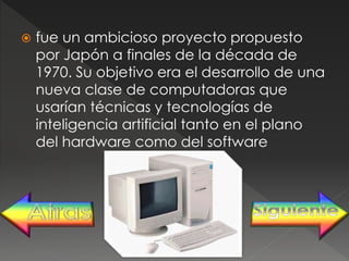 fue un ambicioso proyecto propuesto
por Japón a finales de la década de
1970. Su objetivo era el desarrollo de una
nueva clase de computadoras que
usarían técnicas y tecnologías de
inteligencia artificial tanto en el plano
del hardware como del software
 