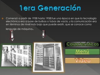  Comenzó a partir de 1938 hasta 1958;fue una época en que la tecnología
electrónica era a base de bulbos o tubos de vacío, y la comunicación era
en términos de nivel más bajo que puede existir, que se conoce como
lenguaje de máquina.
 