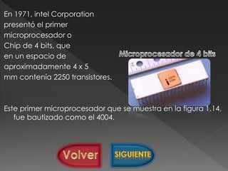 En 1971, intel Corporation
presentó el primer
microprocesador o
Chip de 4 bits, que
en un espacio de
aproximadamente 4 x 5
mm contenía 2250 transistores.
Este primer microprocesador que se muestra en la figura 1.14,
fue bautizado como el 4004.
 