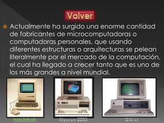  Actualmente ha surgido una enorme cantidad
de fabricantes de microcomputadoras o
computadoras personales, que usando
diferentes estructuras o arquitecturas se pelean
literalmente por el mercado de la computación,
el cual ha llegado a crecer tanto que es uno de
los más grandes a nivel mundial.
 