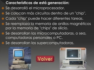 Características de está generación:
 Se desarrolló el microprocesador.
 Se colocan más circuitos dentro de un "chip".
 Cada "chip" puede hacer diferentes tareas.
 Se reemplaza la memoria de anillos magnéticos
por la memoria de "chips" de silicio.
 Se desarrollan las microcomputadoras, o sea,
computadoras personales o PC.
 Se desarrollan las supercomputadoras.
 