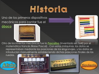 Uno de los primeros dispositivos
mecánicos para contar fue el
ábaco
Otro de los inventos mecánicos fue la Pascalina (inventada en 1642 por el
matemático francés Blaise Pascal) . Con estas máquinas, los datos se
representaban mediante las posiciones de los engranajes, y los datos se
introducían manualmente estableciendo dichas posiciones finales de las
ruedas.
 