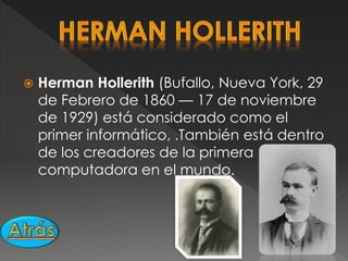  Herman Hollerith (Bufallo, Nueva York, 29
de Febrero de 1860 — 17 de noviembre
de 1929) está considerado como el
primer informático, .También está dentro
de los creadores de la primera
computadora en el mundo.
 