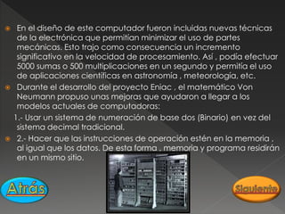  En el diseño de este computador fueron incluidas nuevas técnicas
de la electrónica que permitían minimizar el uso de partes
mecánicas. Esto trajo como consecuencia un incremento
significativo en la velocidad de procesamiento. Así , podía efectuar
5000 sumas o 500 multiplicaciones en un segundo y permitía el uso
de aplicaciones científicas en astronomía , meteorología, etc.
 Durante el desarrollo del proyecto Eniac , el matemático Von
Neumann propuso unas mejoras que ayudaron a llegar a los
modelos actuales de computadoras:
1.- Usar un sistema de numeración de base dos (Binario) en vez del
sistema decimal tradicional.
 2.- Hacer que las instrucciones de operación estén en la memoria ,
al igual que los datos. De esta forma , memoria y programa residirán
en un mismo sitio.
 