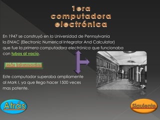 En 1947 se construyó en la Universidad de Pennsylvania
la ENIAC (Electronic Numerical Integrator And Calculator)
que fue la primera computadora electrónica que funcionaba
con tubos al vacío.
Este computador superaba ampliamente
al Mark I, ya que llego hacer 1500 veces
mas potente.
 