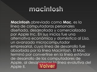 Macintosh abreviado como Mac, es la
línea de computadoras personales
diseñada, desarrollada y comercializada
por Apple Inc. En sus inicios fue una
alternativa económica y doméstica al Lisa,
un avanzado microcomputador
empresarial, cuya línea de desarrollo fue
absorbida por la línea Macintosh. El Mac
terminó por convertirse en la línea estándar
de desarrollo de los computadores de
Apple, al desaparecer la línea evolutiva del
Apple II.
 