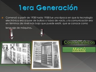  Comenzó a partir de 1938 hasta 1958;fue una época en que la tecnología
electrónica era a base de bulbos o tubos de vacío, y la comunicación era
en términos de nivel más bajo que puede existir, que se conoce como
lenguaje de máquina.
 