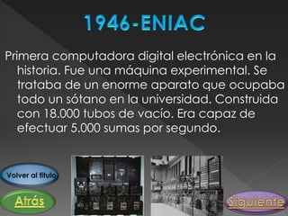 Primera computadora digital electrónica en la
historia. Fue una máquina experimental. Se
trataba de un enorme aparato que ocupaba
todo un sótano en la universidad. Construida
con 18.000 tubos de vacío. Era capaz de
efectuar 5.000 sumas por segundo.
 