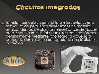  también conocido como chip o microchip, es una
estructura de pequeñas dimensiones de material
semiconductor, de algunos milímetros cuadrados de
área, sobre la que se fabrican circuitos electrónicos
generalmente mediante fotolitografía y que está
protegida dentro de un encapsulado de plástico o
cerámica.
 