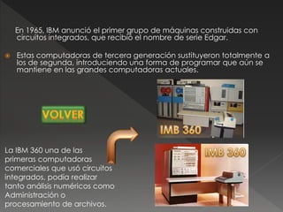En 1965, IBM anunció el primer grupo de máquinas construidas con
circuitos integrados, que recibió el nombre de serie Edgar.
 Estas computadoras de tercera generación sustituyeron totalmente a
los de segunda, introduciendo una forma de programar que aún se
mantiene en las grandes computadoras actuales.
La IBM 360 una de las
primeras computadoras
comerciales que usó circuitos
integrados, podía realizar
tanto análisis numéricos como
Administración o
procesamiento de archivos.
 
