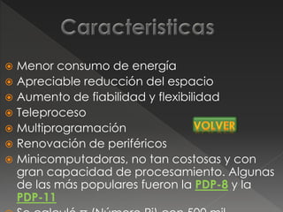  Menor consumo de energía
 Apreciable reducción del espacio
 Aumento de fiabilidad y flexibilidad
 Teleproceso
 Multiprogramación
 Renovación de periféricos
 Minicomputadoras, no tan costosas y con
gran capacidad de procesamiento. Algunas
de las más populares fueron la PDP-8 y la
PDP-11
 