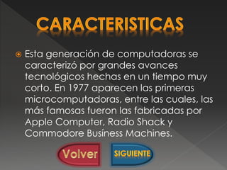  Esta generación de computadoras se
caracterizó por grandes avances
tecnológicos hechas en un tiempo muy
corto. En 1977 aparecen las primeras
microcomputadoras, entre las cuales, las
más famosas fueron las fabricadas por
Apple Computer, Radio Shack y
Commodore Busíness Machines.
 