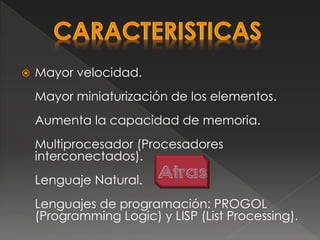  Mayor velocidad.
Mayor miniaturización de los elementos.
Aumenta la capacidad de memoria.
Multiprocesador (Procesadores
interconectados).
Lenguaje Natural.
Lenguajes de programación: PROGOL
(Programming Logic) y LISP (List Processing).
 