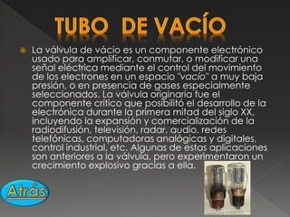  La válvula de vácio es un componente electrónico
usado para amplificar, conmutar, o modificar una
señal eléctrica mediante el control del movimiento
de los electrones en un espacio "vacío" a muy baja
presión, o en presencia de gases especialmente
seleccionados. La válvula originaria fue el
componente crítico que posibilitó el desarrollo de la
electrónica durante la primera mitad del siglo XX,
incluyendo la expansión y comercialización de la
radiodifusión, televisión, radar, audio, redes
telefónicas, computadoras analógicas y digitales,
control industrial, etc. Algunas de estas aplicaciones
son anteriores a la válvula, pero experimentaron un
crecimiento explosivo gracias a ella.
 