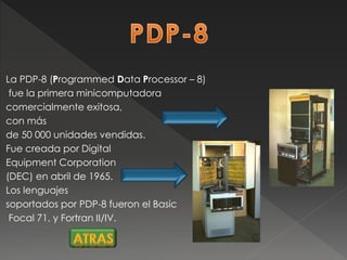 La PDP-8 (Programmed Data Processor – 8)
fue la primera minicomputadora
comercialmente exitosa,
con más
de 50 000 unidades vendidas.
Fue creada por Digital
Equipment Corporation
(DEC) en abril de 1965.
Los lenguajes
soportados por PDP-8 fueron el Basic
Focal 71, y Fortran II/IV.
 
