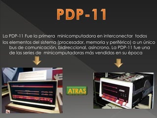 La PDP-11 Fue la primera minicomputadora en interconectar todos
los elementos del sistema (procesador, memoria y periférico) a un único
bus de comunicación, bidireccional, asíncrono. La PDP-11 fue una
de las series de minicomputadoras más vendidas en su época
 