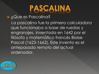  ¿Que es Pascalina?
La pascalina fue la primera calculadora
que funcionaba a base de ruedas y
engranajes, inventada en 1642 por el
filósofo y matemático francés Blaise
Pascal (1623-1662). Este invento es el
antepasado remoto del actual
ordenador.
 