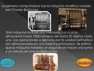 La primera computadora fue la máquina analítica creada
por Charles Babbage.
Esta máquina incluye una memoria que puede
almacenar hasta 1000 números de hasta 50 dígitos cada
uno. Las operaciones a ejecutar por la unidad aritmética
son almacenados en una tarjeta perforadora. Se estima
que la máquina tardaría un segundo en hacer una suma
y un minuto en una multiplicación.
 