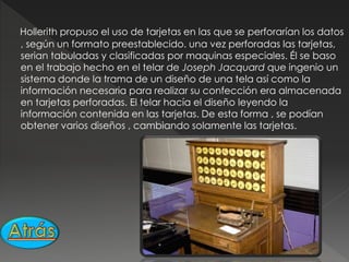Hollerith propuso el uso de tarjetas en las que se perforarían los datos
, según un formato preestablecido. una vez perforadas las tarjetas,
serian tabuladas y clasificadas por maquinas especiales. Él se baso
en el trabajo hecho en el telar de Joseph Jacquard que ingenio un
sistema donde la trama de un diseño de una tela así como la
información necesaria para realizar su confección era almacenada
en tarjetas perforadas. El telar hacía el diseño leyendo la
información contenida en las tarjetas. De esta forma , se podían
obtener varios diseños , cambiando solamente las tarjetas.
 