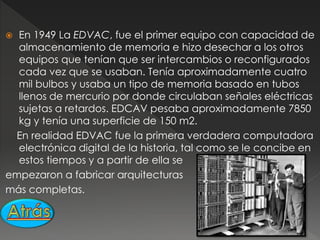  En 1949 La EDVAC, fue el primer equipo con capacidad de
almacenamiento de memoria e hizo desechar a los otros
equipos que tenían que ser intercambios o reconfigurados
cada vez que se usaban. Tenía aproximadamente cuatro
mil bulbos y usaba un tipo de memoria basado en tubos
llenos de mercurio por donde circulaban señales eléctricas
sujetas a retardos. EDCAV pesaba aproximadamente 7850
kg y tenía una superficie de 150 m2.
En realidad EDVAC fue la primera verdadera computadora
electrónica digital de la historia, tal como se le concibe en
estos tiempos y a partir de ella se
empezaron a fabricar arquitecturas
más completas.
 