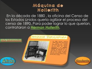 En la década de 1880 , la oficina del Censo de
los Estados Unidos quería agilizar el proceso del
censo de 1890. Para poder lograr lo que querían,
contrataron a Herman Hollerith.
 