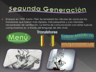  Empezó en 1959 hasta 1964. Se remplazó las válvulas de vacio por los
transistores que fueron más rápidas, más pequeñas y con menores
necesidades de ventilación. La forma de comunicación con estas nuevas
computadoras es a través del lenguaje de alto nivel.
 