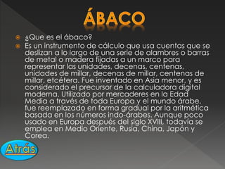  ¿Que es el ábaco?
 Es un instrumento de cálculo que usa cuentas que se
deslizan a lo largo de una serie de alambres o barras
de metal o madera fijadas a un marco para
representar las unidades, decenas, centenas,
unidades de millar, decenas de millar, centenas de
millar, etcétera. Fue inventado en Asia menor, y es
considerado el precursor de la calculadora digital
moderna. Utilizado por mercaderes en la Edad
Media a través de toda Europa y el mundo árabe,
fue reemplazado en forma gradual por la aritmética
basada en los números indo-árabes. Aunque poco
usado en Europa después del siglo XVIII, todavía se
emplea en Medio Oriente, Rusia, China, Japón y
Corea.
 