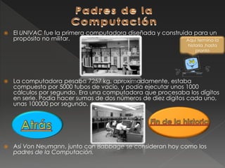  El UNIVAC fue la primera computadora diseñada y construida para un
propósito no militar.
 La computadora pesaba 7257 kg. aproximadamente, estaba
compuesta por 5000 tubos de vacío, y podía ejecutar unos 1000
cálculos por segundo. Era una computadora que procesaba los dígitos
en serie. Podía hacer sumas de dos números de diez dígitos cada uno,
unas 100000 por segundo.
 Así Von Neumann, junto con Babbage se consideran hoy como los
padres de la Computación.
Aquí termina la
historia ,hasta
pronto
 