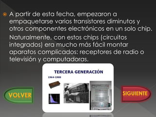  A partir de esta fecha, empezaron a
empaquetarse varios transistores diminutos y
otros componentes electrónicos en un solo chip.
Naturalmente, con estos chips (circuitos
integrados) era mucho más fácil montar
aparatos complicados: receptores de radio o
televisión y computadoras.
 