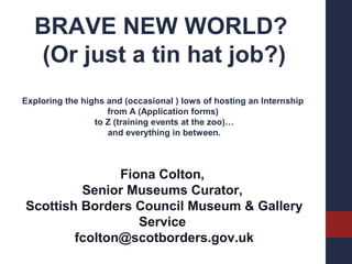 BRAVE NEW WORLD?
(Or just a tin hat job?)
Exploring the highs and (occasional ) lows of hosting an Internship
from A (Application forms)
to Z (training events at the zoo)…
and everything in between.

Fiona Colton,
Senior Museums Curator,
Scottish Borders Council Museum & Gallery
Service
fcolton@scotborders.gov.uk

 