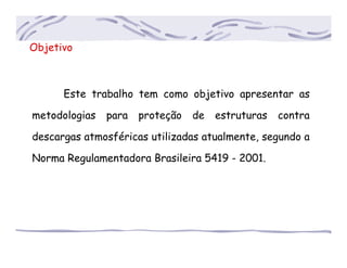 Objetivo
Este trabalho tem como objetivo apresentar as
metodologias para proteção de estruturas contra
descargas atmosféricas utilizadas atualmente, segundo a
Norma Regulamentadora Brasileira 5419 - 2001.
 