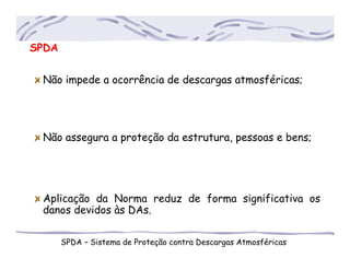 SPDA
SPDA – Sistema de Proteção contra Descargas Atmosféricas
Não impede a ocorrência de descargas atmosféricas;
Não assegura a proteção da estrutura, pessoas e bens;
Aplicação da Norma reduz de forma significativa os
....danos devidos às DAs.
 