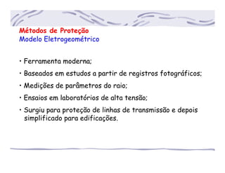 Métodos de Proteção
Modelo Eletrogeométrico
• Ferramenta moderna;
• Baseados em estudos a partir de registros fotográficos;
• Medições de parâmetros do raio;
• Ensaios em laboratórios de alta tensão;
• Surgiu para proteção de linhas de transmissão e depois
...simplificado para edificações.
 