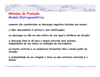 Métodos de Proteção
Modelo Eletrogeométrico
-somente são consideradas as descargas negativas iniciadas nas nuvens;
-o líder descendente é vertical e sem ramificações;
-as descargas se dão em uma esfera de raio igual à distância de atração;
-a descarga final se dá para o objeto aterrado mais próximo,
.independente de sua massa ou condições de aterramento;
-as hastes verticais e os condutores horizontais têm o mesmo poder de
.atração;
-a probabilidade de ser atingida a terra ou uma estrutura aterrada é a
.mesma.
 